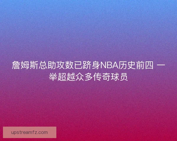 詹姆斯总助攻数已跻身NBA历史前四 一举超越众多传奇球员