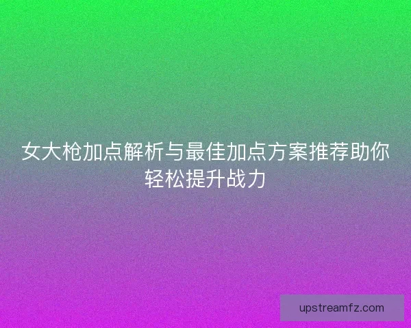 女大枪加点解析与最佳加点方案推荐助你轻松提升战力