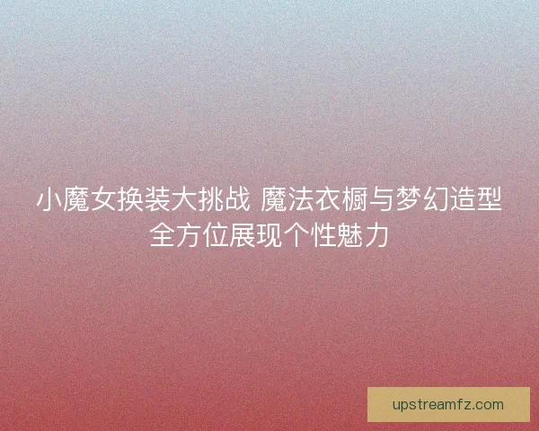小魔女换装大挑战 魔法衣橱与梦幻造型全方位展现个性魅力